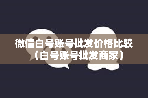 微信白号账号批发价格比较（白号账号批发商家）