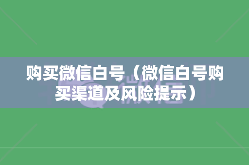 购买微信白号（微信白号购买渠道及风险提示）