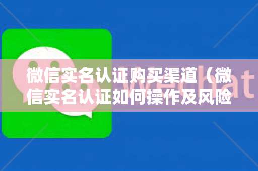 微信实名认证购买渠道（微信实名认证如何操作及风险提示）